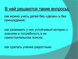 В ней решаются такие вопросы:
- как можно учить детей без «двоек» и без
принуждения;
- как развивать у них устойчивый интерес к
знаниям и потребность в их
самостоятельном поиске;
- как сделать учение радостным.
 
