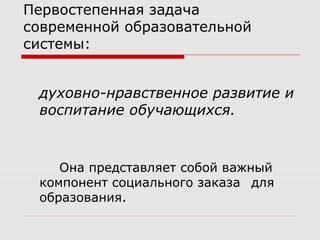 Первостепенная задача
современной образовательной
системы:
духовно-нравственное развитие и
воспитание обучающихся.
Она представляет собой важный
компонент социального заказа для
образования.
 