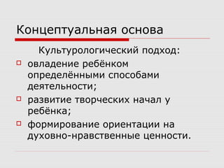 Концептуальная основа
Культурологический подход:
 овладение ребёнком
определёнными способами
деятельности;
 развитие творческих начал у
ребёнка;
 формирование ориентации на
духовно-нравственные ценности.
 