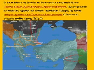 Σε όλη τη διάρκεια της βασιλείας του Ιουστινιανού, η αυτοκρατορία δέχεται:
-εισβολές Σλάβων, Ούνων, Βουλγάρων, Αβάρων στη Βαλκανική. Τους αντιμετωπίζει
με εκστρατείες, οχύρωση των συνόρων, προσπάθειες εξαγοράς της ειρήνης
-πολεμικές προκλήσεις των Περσών στα Ανατολικά σύνορα. Ο Ιουστινιανός
υπογράφει συνθήκη ειρήνης (562 μ.Χ)
 