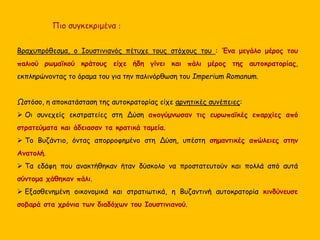 Βραχυπρόθεσμα, ο Ιουστινιανός πέτυχε τους στόχους του : Ένα μεγάλο μέρος του
παλιού ρωμαϊκού κράτους είχε ήδη γίνει και πάλι μέρος της αυτοκρατορίας,
εκπληρώνοντας το όραμα του για την παλινόρθωση του Imperium Romanum.
Ωστόσο, η αποκατάσταση της αυτοκρατορίας είχε αρνητικές συνέπειες:
 Οι συνεχείς εκστρατείες στη Δύση απογύμνωσαν τις ευρωπαϊκές επαρχίες από
στρατεύματα και άδειασαν τα κρατικά ταμεία.
 Το Βυζάντιο, όντας απορροφημένο στη Δύση, υπέστη σημαντικές απώλειες στην
Ανατολή.
 Τα εδάφη που ανακτήθηκαν ήταν δύσκολο να προστατευτούν και πολλά από αυτά
σύντομα χάθηκαν πάλι.
 Εξασθενημένη οικονομικά και στρατιωτικά, η Βυζαντινή αυτοκρατορία κινδύνευσε
σοβαρά στα χρόνια των διαδόχων του Ιουστινιανού.
Πιο συγκεκριμένα :
 