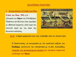 ΕΣΩΤΕΡΙΚΗ ΠΟΛΙΤΙΚΗ
1. Αντιμετώπισε τη Στάση του Νίκα
Ο Ιουστινιανός, σε συνεργασία με την ικανότατη σύζυγο του
Θεοδώρα, κατέστειλε την επανάσταση με τη βία. Ακολούθως
ενίσχυσε την αυτοκρατορική εξουσία και περιόρισε σημαντικά
τη δύναμη των δήμων.
Αιτία : η βαριά φορολογία που είχε επιβληθεί από τον Ιουστινιανό
Στάση του Νίκα, 532 μ.Χ. :
εξέγερση των δήμων του Ιπποδρόμου
Πράσινων και Βένετων (που έμοιαζαν
με αθλητικά σωματεία, αλλά είχαν και
πολιτική ισχύ) και του λαού της
Κωνσταντινούπολης.
 