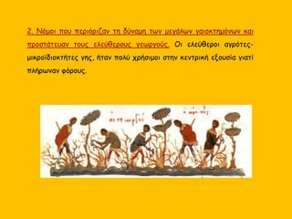 2. Νόμοι που περιόριζαν τη δύναμη των μεγάλων γαιοκτημόνων και
προστάτευαν τους ελεύθερους γεωργούς. Οι ελεύθεροι αγρότες-
μικροϊδιοκτήτες γης, ήταν πολύ χρήσιμοι στην κεντρική εξουσία γιατί
πλήρωναν φόρους.
 