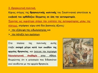 3. Θρησκευτική πολιτική.
Κύριος στόχος της θρησκευτικής πολιτικής του Ιουστινιανού αποτέλεσε η
επιβολή του ορθόδοξου δόγματος σε όλη την αυτοκρατορία.
Έχοντας ως κυριότερο στόχο την ενότητα της αυτοκρατορίας μέσω της
πίστεως, στράφηκε γύρω από δύο βασικούς άξονες:
 την εξάλειψη της ειδωλολατρίας και
 την πάταξη των αιρέσεων.
Στα πλαίσια της πολιτικής αυτής
έλαβε σκληρά μέτρα κατά των οπαδών της
αρχαίας θρησκείας, και έκλεισε την περίφημη
Νεοπλατωνική Ακαδημία στην Αθήνα,
θεωρώντας ότι η φιλοσοφία που διδασκόταν
εκεί συνδέεται με την αρχαία θρησκεία.
 