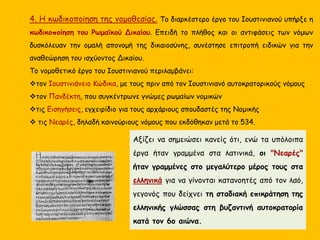 4. Η κωδικοποίηση της νομοθεσίας. Το διαρκέστερο έργο του Ιουστινιανού υπήρξε η
κωδικοποίηση του Ρωμαϊκού Δικαίου. Επειδή το πλήθος και οι αντιφάσεις των νόμων
δυσκόλευαν την ομαλή απονομή της δικαιοσύνης, συνέστησε επιτροπή ειδικών για την
αναθεώρηση του ισχύοντος Δικαίου.
Το νομοθετικό έργο του Ιουστινιανού περιλαμβάνει:
τον Ιουστινιάνειο Κώδικα, με τους πριν από τον Ιουστινιανό αυτοκρατορικούς νόμους
τον Πανδέκτη, που συγκέντρωνε γνώμες ρωμαίων νομικών
τις Εισηγήσεις, εγχειρίδιο για τους αρχάριους σπουδαστές της Νομικής
 τις Νεαρές, δηλαδή καινούριους νόμους που εκδόθηκαν μετά το 534.
Αξίζει να σημειώσει κανείς ότι, ενώ τα υπόλοιπα
έργα ήταν γραμμένα στα λατινικά, οι "Νεαρές"
ήταν γραμμένες στο μεγαλύτερο μέρος τους στα
ελληνικά για να γίνονται κατανοητές από τον λαό,
γεγονός που δείχνει τη σταδιακή επικράτηση της
ελληνικής γλώσσας στη βυζαντινή αυτοκρατορία
κατά τον 6ο αιώνα.
 