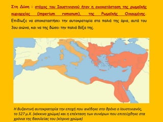 Η Βυζαντινή αυτοκρατορία την εποχή που ανέβηκε στο θρόνο ο Ιουστινιανός,
το 527 μ.Χ. (κόκκινο χρώμα) και η επέκταση των συνόρων που επιτεύχθηκε στα
χρόνια της βασιλείας του (κίτρινο χρώμα)
Στη Δύση : στόχος του Ιουστινιανού ήταν η αποκατάσταση της ρωμαϊκής
κυριαρχίας (imperium romanum), της Ρωμαϊκής Οικουμένης.
Επιδίωξε να αποκαταστήσει την αυτοκρατορία στα παλιά της όρια, αυτά του
3ου αιώνα, και να της δώσει την παλιά δόξα της.
 