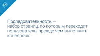 Последовательность —
набор страниц, по которым переходит
пользователь, прежде чем выполнить
конверсию
 