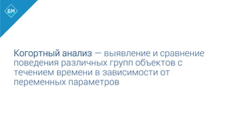 Когортный анализ — выявление и сравнение
поведения различных групп объектов с
течением времени в зависимости от
переменных параметров
 