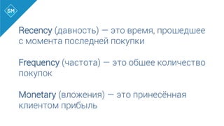 Recency (давность) — это время, прошедшее
с момента последней покупки
Frequency (частота) — это общее количество
покупок
Monetary (вложения) — это принесённая
клиентом прибыль
 
