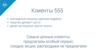 Клиенты 555
•  последнюю покупку сделали недавно
•  покупки делают часто
•  денег на покупки тратят много
	
  
	
  
Самые ценные клиенты:
предлагаем особый сервис;
скидки, акции, распродажи не предлагаем
 