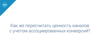 Как же пересчитать ценность каналов
с учетом ассоциированных конверсий?
 