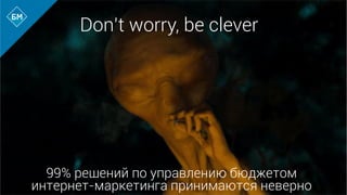99% решений по управлению бюджетом
интернет-маркетинга принимаются неверно
Don’t worry, be clever
 