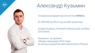 Александр Кузьмин
Генеральный директор агентства Artilleria
$1 000 000 за 2013 год на веб-аналитике
Google Analytics Certiﬁed Professional & Certiﬁed
Consultant
Номинант на премию
«Медиа-менеджер 2014 года»
за вклад в развитие веб-аналитики в России
	
  
	
  
 