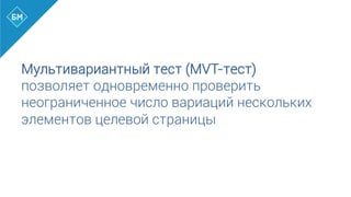 Мультивариантный тест (MVT-тест)
позволяет одновременно проверить
неограниченное число вариаций нескольких
элементов целевой страницы
	
  
 