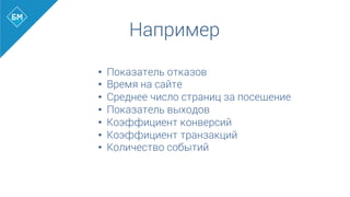 Например
•  Показатель отказов
•  Время на сайте
•  Среднее число страниц за посещение
•  Показатель выходов
•  Коэффициент конверсий
•  Коэффициент транзакций
•  Количество событий
 