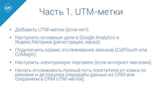 •  Добавить UTM-метки (если нет);
•  Настроить основные цели в Google Analytics и
Яндекс.Метрика (регистрация, заказ);
•  Подключить сервис отслеживания звонков (CallTouch или
CoMagic);
•  Настроить электронную торговлю (если интернет-магазин);
•  Начать отслеживать полный путь посетителя от клика по
рекламе и до покупки (передаем данные из CRM или
сохраняем в CRM UTM-метки).
Часть 1. UTM-метки
 