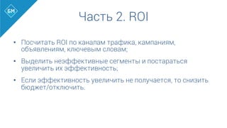 •  Посчитать ROI по каналам трафика, кампаниям,
объявлениям, ключевым словам;
•  Выделить неэффективные сегменты и постараться
увеличить их эффективность;
•  Если эффективность увеличить не получается, то снизить
бюджет/отключить.
Часть 2. ROI
 