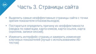 •  Выделить самые неэффективные страницы сайта с точки
зрения показателя отказов/выходов;
•  Постараться определить причину их неэффективности
(сводка по навигации, карта кликов, карта ссылок, карта
скроллов, записи сессий);
•  Изменить интерфейс страниц и замерить изменение
ключевых показателей (лучше с использованием АБ-
тестов)
Часть 3. Страницы сайта
 