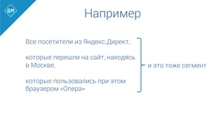 Например
Все посетители из Яндекс.Директ,
которые перешли на сайт, находясь
в Москве,
которые пользовались при этом
браузером «Опера»	
  
	
  
и это тоже сегмент
 