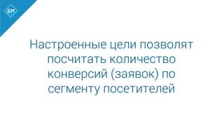 Настроенные цели позволят
посчитать количество
конверсий (заявок) по
сегменту посетителей
 