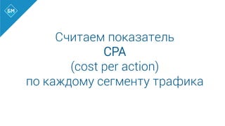 Считаем показатель
CPA
(cost per action)
по каждому сегменту трафика
 