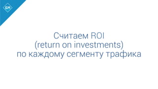 Считаем ROI
(return on investments)
по каждому сегменту трафика
 