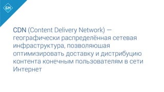 CDN (Content Delivery Network) —
географически распределённая сетевая
инфраструктура, позволяющая
оптимизировать доставку и дистрибуцию
контента конечным пользователям в сети
Интернет
 