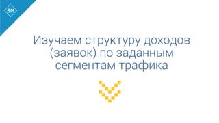 Изучаем структуру доходов
(заявок) по заданным
сегментам трафика
 