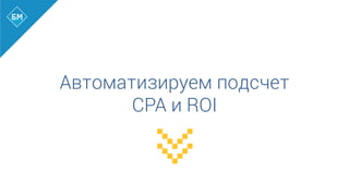 Автоматизируем подсчет
CPA и ROI
 