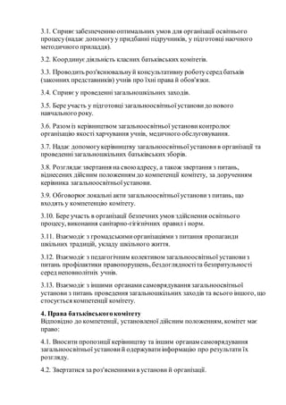 3.1. Сприяєзабезпеченнюоптимальних умов для організації освітнього
процесу(надає допомогуу придбанні підручників, у підготовці наочного
методичного приладдя).
3.2. Координуєдіяльність класних батьківських комітетів.
3.3. Проводить роз'яснювальнуй консультативну роботусеред батьків
(законних представників) учнів про їхні права й обов'язки.
3.4. Сприяєу проведеннізагальношкільних заходів.
3.5. Бере участь у підготовці загальноосвітньоїустановидо нового
навчального року.
3.6. Разом із керівництвом загальноосвітньої установиконтролює
організацію якості харчування учнів, медичного обслуговування.
3.7. Надає допомогукерівництву загальноосвітньоїустановив організації та
проведеннізагальношкільних батьківських зборів.
3.8. Розглядаєзвертання на своюадресу, а також звертання з питань,
віднесених дійсним положенням до компетенції комітету, за дорученням
керівника загальноосвітньоїустанови.
3.9. Обговорюєлокальні акти загальноосвітньоїустановиз питань, що
входять у компетенцію комітету.
3.10. Бере участь в організації безпечних умов здійснення освітнього
процесу, виконання санітарно-гігієнічних правил і норм.
3.11. Взаємодіє з громадськимиорганізаціями з питання пропаганди
шкільних традицій, укладу шкільного життя.
3.12. Взаємодіє з педагогічним колективом загальноосвітньої установиз
питань профілактики правопорушень, бездоглядностіта безпритульності
серед неповнолітніх учнів.
3.13. Взаємодіє з іншими органамисамоврядування загальноосвітньої
установи з питань проведення загальношкільних заходів та всього іншого, що
стосується компетенції комітету.
4. Права батьківськогокомітету
Відповідно до компетенції, установленої дійсним положенням, комітет має
право:
4.1. Вносити пропозиції керівництву та іншим органам самоврядування
загальноосвітньої установий одержуватиінформацію про результати їх
розгляду.
4.2. Звертатися за роз'ясненнямив установи й організації.
 