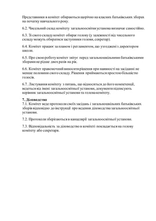 Представники в комітет обираються щорічно на класних батьківських зборах
на початку навчального року.
6.2. Чисельний склад комітету загальноосвітня установа визначає самостійно.
6.3. Зі свого складукомітет обираєголову (у залежності від чисельного
складу можуть обиратися заступники голови, секретар).
6.4. Комітет працює за планом і регламентом, що узгодженіз директором
школи.
6.5. Про своюроботукомітет звітує перед загальношкільними батьківськими
зборамине рідше двохразів на рік.
6.6. Комітет правомочнийвиноситирішення при наявності на засіданні не
менше половини свого складу. Рішення приймаються простоюбільшістю
голосів.
6.7. Листування комітету з питань, що відносяться до його компетенції,
ведеться від імені загальноосвітньої установи, документипідписують
керівник загальноосвітньої установита головакомітету.
7. Діловодство
7.1. Комітет веде протоколисвоїхзасідань і загальношкільних батьківських
зборів відповідно до інструкції про ведення діловодствазагальноосвітньої
установи.
7.2. Протоколизберігаються в канцелярії загальноосвітньої установи.
7.3. Відповідальність за діловодство в комітеті покладається на голову
комітету або секретаря.
 