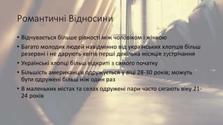 Романтичні Відносини
• Відчувається більше рівності між чоловіком і жінкою
• Багато молодих людей навідмінно від українських хлопців більш
резервні і не дарують квітів перші декілька місяців зустрічання
• Українські хлопці більш відкриті з самого початку
• Більшість американців одружується у віці 28-30 років; можуть
бути одружені більш ніж один раз
• В маленьких містах та селах одружені пари часто сягають віку 21-
24 років
 
