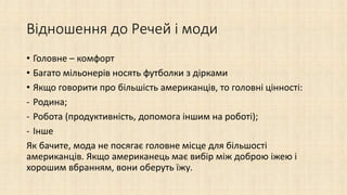 Відношення до Речей і моди
• Головне – комфорт
• Багато мільонерів носять футболки з дірками
• Якщо говорити про більшість американців, то головні цінності:
- Родина;
- Робота (продуктивність, допомога іншим на роботі);
- Інше
Як бачите, мода не посягає головне місце для більшості
американців. Якщо американець має вибір між доброю іжею і
хорошим вбранням, вони оберуть їжу.
 