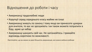 Відношення до роботи і часу
• Американці трудолюбиві люди
• Корупції серед середнього класу майже не існує
• Американці живуть по закону і тому якщо ви принесете цукерки
для вчителя, то вас не зрозуміють і ви також можете потрапити в
біду, адже це хабар
• Американці шанують свій час. Не запізнюйтесь і тримайте
відповідь короткою по можливості.
Пам’ятайте, що ми маємо на увазі більшість американців, але кожна людина особлива
 