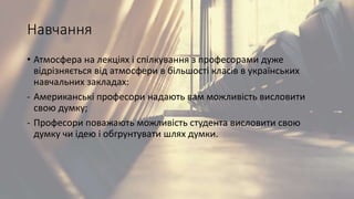 Навчання
• Атмосфера на лекціях і спілкування з професорами дуже
відрізняється від атмосфери в більшості класів в українських
навчальних закладах:
- Американські професори надають вам можливість висловити
свою думку;
- Професори поважають можливість студента висловити свою
думку чи ідею і обгрунтувати шлях думки.
 