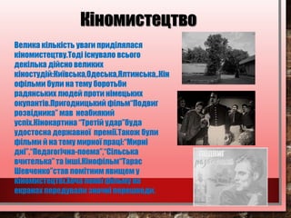 Велика кількість уваги приділялася
кіномистецтву.Тоді існувало всього
декілька дійсно великих
кіностудій:Київська,Одеська,Ялтинська,.Кін
офільми були на тему боротьби
радянських людей проти німецьких
окупантів.Пригодницький фільм“Подвиг
розвідника” мав неабиякий
успіх.Кінокартина “Третій удар”буда
удостоєна державної премії.Також були
фільми й на тему мирної праці:“Мирні
дні”,“Педагогічна-поема”,“Сільська
вчителька” та інші.Кінофільм“Тарас
Шевченко”став помітним явищем у
кіномистецтві.Хоча появі фільму на
екранах передували значні перешкоди.
Кіномистецтво
 