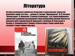 Література
Активно розвивалася українська література і в повоєнні роки. Серед най
відоміших творів того часу — романи О. Гончара "Прапороносці", М. Стельмаха
"Велика рідня", В. Некрасова "В окопах Сталінграда" та ін. Однак відбувалося
ідеологічне цькування письменників з боку компартійних органів. Каятися за
неіснуючі гріхи змушені були Ю. Яновський, І. Сенченко, М. Рильський, В.
Сосюра, С. Голованіський, О. Вишня та багато інших. Такою самою була
ситуація і в інших сферах культури.
 