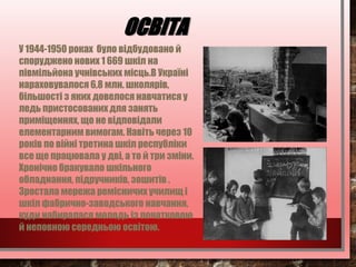 ОСВІТА
У 1944-1950 pоках було відбудовано й
споруджено нових 1 669 шкіл на
півмільйона учнівських місць.В Україні
нараховувалося 6,8 млн. школярів,
більшості з яких довелося навчатися у
ледь пристосованих для занять
приміщеннях, що не відповідали
елементарним вимогам. Навіть через 10
років по війні третина шкіл республіки
все ще працювала у дві, а то й три зміни.
Хронічно бракувало шкільного
обладнання, підручників, зошитів .
Зростала мережа ремісничих училищ і
шкіл фабрично-заводського навчання,
куди набиралася молодь із початковою
й неповною середньою освітою.
 