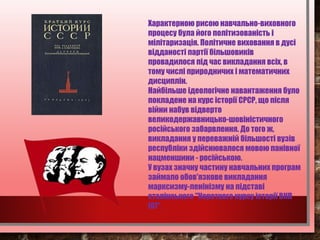 Характерною рисою навчально-виховного
процесу була його політизованість і
мілітаризація. Політичне виховання в дусі
відданості партії більшовиків
провадилося під час викладання всіх, в
тому числі природничих і математичних
дисциплін.
Найбільше ідеологічне навантаження було
покладене на курс історії СРСР, що після
війни набув відверто
великодержавницько-шовіністичного
російського забарвлення. До того ж,
викладання у переважній більшості вузів
республіки здійснювалося мовою панівної
нацменшини - російською.
У вузах значну частину навчальних програм
займало обов'язкове викладання
марксизму-ленінізму на підставі
сталінського "Короткого курсу історії ВКП
(б)".
 
