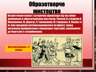 Патріотичний плакат і сатирична карикатура під час війни
домінували в образотворчому мистецтві. Чимало їх створили О.
Шовкуненко, М. Дерегус, К. Трохименко, М. Глущенко, В. Касіян та
ін. їхня продукція розповсюджувалася на фронті, серед
населення прифронтових і окупованих територій, закликаючи
до боротьби із загарбниками.
Образотворче
мистецтво
Анатолій Девянін- « У
полон»
 