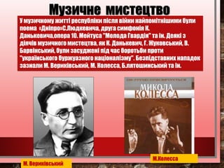 У музичному житті республіки після війни найпомітнішими були
поема «Дніпро»С.Людкевича, друга симфонія К.
Данькевича,опера 10. Мейтуса "Молода Гвардія" та ін. Деякі з
діячів музичного мистецтва, як К. Данькевич, Г. Жуковський, В.
Барвінський, були засуджені під час боротьби проти
"українського буржуазного націоналізму". Безпідставних нападок
зазнали М. Вериківський, М. Колесса, Б.лятошинський та ін.
Музичне мистецтво
М. Вериківський
М.Колесса
 