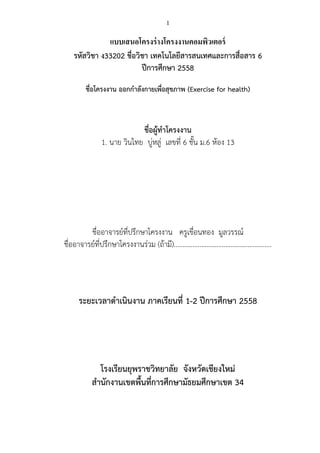 1
แบบเสนอโครงร่างโครงงาȨอมพิวเตอร์
รหัสวิชา ง33202 ชื่อวิชา เทคโนโลยีสารสนเทศและการสื่อสาร 6
ปีการศึกษา 2558
ชื่อโครงงาน ออกกาลังกายเพื่อสุขภาพ (Exercise for health)
ชื่อผู้ทาโครงงาน
1. นาย วินไทย บู่หลู่ เลขที่ 6 ชั้น ม.6 ห้อง 13
ชื่ออาจารย์ที่ปรึกษาโครงงาน ครูเขื่อนทอง มูลวรรณ์
ชื่ออาจารย์ที่ปรึกษาโครงงานร่วม (ถ้ามี)…………………………………………………
ระยะเวลาดาเนินงาน ภาคเรียนที่ 1-2 ปีการศึกษา 2558
โรงเรียนยุพราชวิทยาลัย จังหวัดเชียงใหม่
สานักงานเขตพื้นที่การศึกษามัธยมศึกษาเขต 34
 