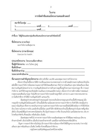 2
ใบงาน
การจัดทาข้อเสนอโครงงาȨอมพิวเตอร์
สมาชิกในกลุ่ม .……
1………………………………….. เลขที่……… 2…………………………………เลขที่ ……….
3………………………………….. เลขที่………
คาชี้แจง ให้ผู้เรียนแต่ละกลุ่มเขียนข้อเสนอโครงงานตามหัวข้อต่อไปนี้
ชื่อโครงงาน (ภาษาไทย)
ออกกาลังกายเพื่อสุขภาพ
ชื่อโครงงาน (ภาษาอังกฤษ)
Exercise for health
ประเภทโครงงาน โครงงาน๶พื่อการศึกษา
ชื่อผู้ทาโครงงาน นาย วินไทย บู่หลู่
ชื่อที่ปรึกษา ________________________________________________________________
ชื่อที่ปรึกษาร่วม _____________________________________________________________
ระยะเวลาดาเนินงาน _________________________________________________________
ที่มาและความสาคัญของโครงงาน (อธิบายถึงที่มา แนวคิด และเหตุผล ของการทาโครงงาน)
เนื่องจากปัจจุบันนี้โลกเราได้มีการเปลี่ยนแปลงมากมายหลายอย่าง ทางด้านพฤติกรรมความคิดของวัยรุ่นใน
สมัยนี้มีการออกกาลังการน้อยลงมากและอาจทาให้เกิดผลเสียตามมา คือร่างกายไม่แข็งแรง สุขภาพไม่แข็งแรง มีผล
ต่อการเจริญเติบโตของร่างกาย การเจริญเติบโตของร่างกายด้านความสูงขึ้นอยู่กับความยาวของกระดูก ซึ่ง การออก
กาลังกาย จะทาให้กระดูกของวัยรุ่นมีความแข็งแรง คงทนและมีความหนา เนื่องจากร่างกายมีการเพิ่มการสะสมแร่
ธาตุพวกแคลเซียมในกระดูก วัยรุ่นที่ขาดการออกกาลังกายจะมีกระดูกที่เล็ก เปราะบาง และการขยายขนาดความ
ยาวไม่ดีเท่าที่ควร ทาให้มีการเจริญเติบโตช้า แคระแกร็น
มีผลต่อรูปร่างทรวดทรงรูปร่างของมนุษย์ ประกอบด้วยโครงกระดูกและกล้ามเนื้อที่ปกคลุมอยู่ เมื่อ
กระดูกมีการเจริญเติบโตน้อยและช้า กล้ามเนื้อมีปริมาณน้อยเพราะขาดการออกกาลังกาย จึงทาให้บางคนมีรูปร่าง
ผอมบางไม่แข็งแรง ซึ่งหากบางคนกินอาหารมากแต่ขาดการออกกาลังกายอาจจะมีไขมันใต้ผิวหนังมาก ทาให้เกิดโรค
อ้วน โรคภาวะโภชนาการเกิน และมีกล้ามเนื้อน้อย และทาให้การตึงตัวของกล้ามเนื้อเพื่อคงรูปร่างในสภาพที่ถูกต้อง
เสียไป เป็นเหตุให้มีรูปร่างทรวดทรงไม่สมส่วน คือ มีรูปร่างผอมบาง หรือ อ้วนจนเกินไป และไม่สมประกอบ เช่น ขา
โก่งหรือเข่าชิดกัน ศีรษะเอียง หรือตัวเอียง เป็นต้น
มีผลต่อสุขภาพทั่วไป หากขาดการออกกาลังกายจะมีผลต่อสุขภาพ ทาให้มีสุขภาพอ่อนแอ มีความ
ต้านทานโรคต่า เจ็บป่วยได้ง่าย เมื่อเจ็บป่วยจะรักษาหายช้า และมีโอกาสเกิดโรคแทรกซ้อนได้ง่าย
ปัญหา การออกกาลังกายในวัยรุ่น มีการออกกาลังกายน้อยมากจึงทาให้มีปัญหามากมายเช่น ร่างกายไม่
แข็งแรง สุขภาพไม่แข็งแรง เป็นต้น โรคที่มากับคนที่ไม่ออกกาลังกาย
-กลุ่มโรคความดันโลหิตสูงและโรคหัวใจขาดเลือด
 