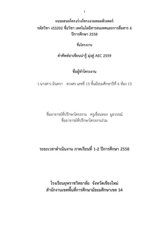 1
แบบเสนอโครงร่างโครงงานคอมพิวเตอร์
รหัสวิชา ง33202 ชื่อวิชา เทคโนโลยีสารสนเทศและการสื่อสาร 6
ปีการศึกษา 2558
ชื่อโครงงาน
...