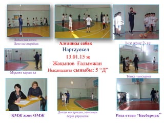 Алғашқы сабақ
Нартәуекел
13.01.15 ж
Жақыпов Ғалымжан
Нысанадағы сыныбы: 5 “Д”
ҚМЖ және ОМЖ Риза еткен “Басбармақ”
1-ге және 2- ге
Дайындық кезең
Дене қыздырайық
Допты жоғарыдан ,төменнен
беріп үйренейік
Топқа тапсырма
Мұқият қарап ал
 