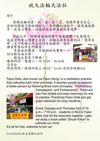 政大法輪大法社
Falun Dafa, also known as Falun Gong, is a meditation practice
that cultivates both mind and body. It teaches people to become
a better person by following three main principles: “Truthfulness,
Compassion, and Forbearance”. There are
also ﬁve simple and easy exercises for one
to practice. Practicing Falun Dafa can get
great relaxation for busy students. !
!
Every Tuesday and Thursday from 6:10
p.m.~ 7:10 p.m. , students in NCCU Falun
Dafa club do the exercises together. Later,
we study a book called “Zhuan Falun” to
cultivate our mind. !
It’s all for free, welcome to join us! !
Facebook:政大法輪大法社
簡介



修煉法輪功者，以「真、善、忍」為標準要求自己，
在任何環境下都做個好人。在修煉的過程中。提高道德標
準，慈悲心常在，以達到返本歸真的高層境界。

　　

除此之外，修煉者通過修煉可強身健體，生慧增力，
迅速達到身心健康之目的。法輪大法有五套功法，簡單易
學，且可依個人作息時間自由練習。適合
課業繁重的學生們練習。

　　參與本社團者，不繳納任何費用，一
切活動自由公開。

　　歡迎大家來了解哦：）

煉功時間：每週二、四 17:50~19:10在
司令台

學法時間：每週四晚上 19:30~21:30 在綜合院館314

!
 