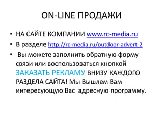 ON-LINE ПРОДАЖИ
• НА САЙТЕ КОМПАНИИ www.rc-media.ru
• В разделе http://rc-media.ru/outdoor-advert-2
• Вы можете заполнить обратную форму
связи или воспользоваться кнопкой
ЗАКАЗАТЬ РЕКЛАМУ ВНИЗУ КАЖДОГО
РАЗДЕЛА САЙТА! Мы Вышлем Вам
интересующую Вас адресную программу.
 