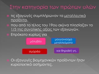  τις εξαγωγές συμπλήρωναν τα μεταλλευτικά
προϊόντα,
 που από το τέλος του 19ου αιώνα πλησίαζαν το
1/5 της συνολικής αξίας των εξαγωγών.
 Επρόκειτο κυρίως για
 Οι εξαγωγές βιομηχανικών προϊόντων ήταν
κυριολεκτικά ασήμαντες.
μόλυβδο
μαγγανιούχα
μεταλλεύματα
σμύριδα και θηραϊκή γη.
 