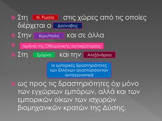  Στη στις χώρες από τις οποίες
διέρχεται ο
 Στην και σε άλλα

 Στη και την
 ως προς τις δραστηριότητες όχι μόνο
των εγχώριων εμπόρων, αλλά και των
εμπορικών οίκων των ισχυρών
βιομηχανικών κρατών της Δύσης.
οι εμπορικές δραστηριότητες
των Ελλήνων αναπτύσσονταν
ανταγωνιστικά
Ν. Ρωσία
Δούναβης
Κων/πολη
λιμάνια της Οθωμανικής αυτοκρατορίας
Σμύρνη Αλεξάνδρεια
 