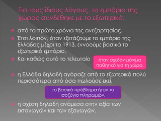  από τα πρώτα χρόνια της ανεξαρτησίας.
 Έτσι λοιπόν, όταν εξετάζουμε το εμπόριο της
Ελλάδας μέχρι το 1913, εννοούμε βασικά το
εξωτερικό εμπόριο.
 Και καθώς αυτό το τελευταίο
 η Ελλάδα δηλαδή αγόραζε από το εξωτερικό πολύ
περισσότερα από όσα πωλούσε εκεί,
 η σχέση δηλαδή ανάμεσα στην αξία των
εισαγωγών και των εξαγωγών.
ήταν σχεδόν μόνιμα
παθητικό για τη χώρα,
το βασικό πρόβλημα ήταν το
ισοζύγιο πληρωμών,
 